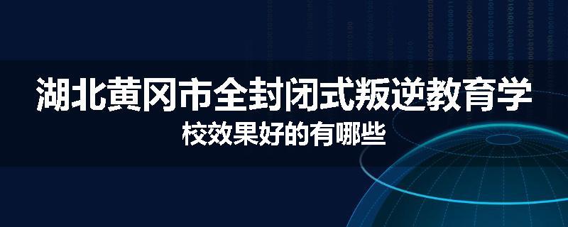 湖北黄冈市全封闭式叛逆教育学校效果好的有哪些