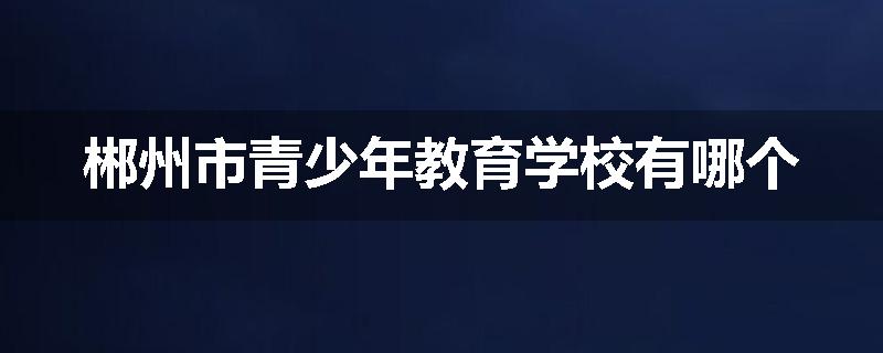 郴州市青少年教育学校有哪个