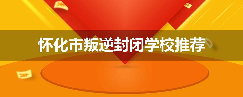 怀化市叛逆封闭学校推荐