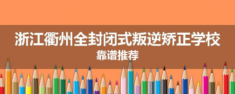 浙江衢州全封闭式叛逆矫正学校靠谱推荐