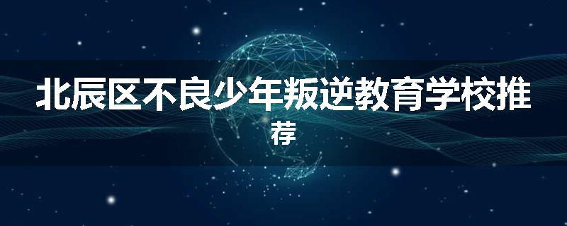 北辰区不良少年叛逆教育学校推荐
