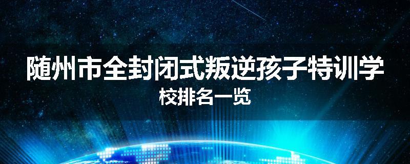 随州市全封闭式叛逆孩子特训学校排名一览