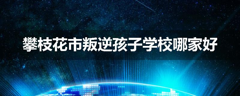 攀枝花市叛逆孩子学校哪家好