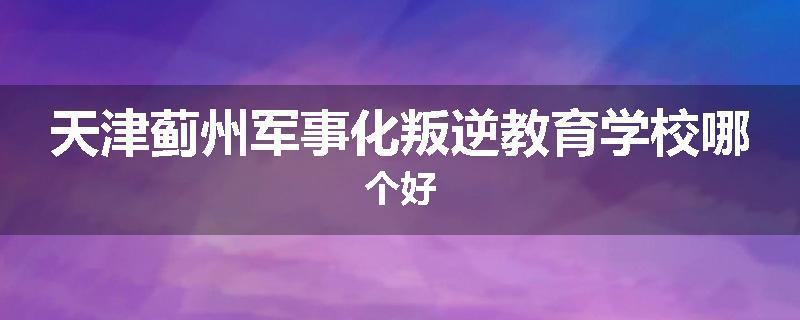 天津蓟州军事化叛逆教育学校哪个好
