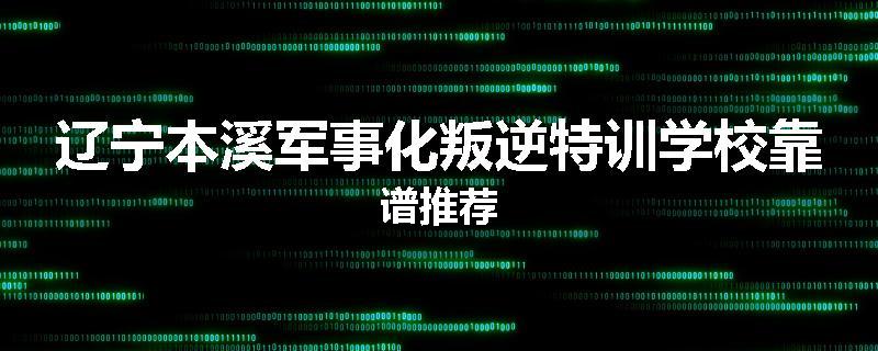 辽宁本溪军事化叛逆特训学校靠谱推荐