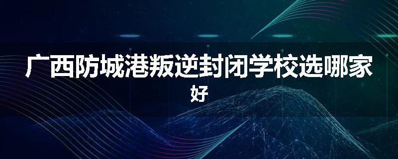 广西防城港叛逆封闭学校选哪家好