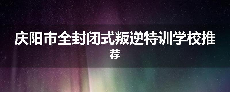 庆阳市全封闭式叛逆特训学校推荐