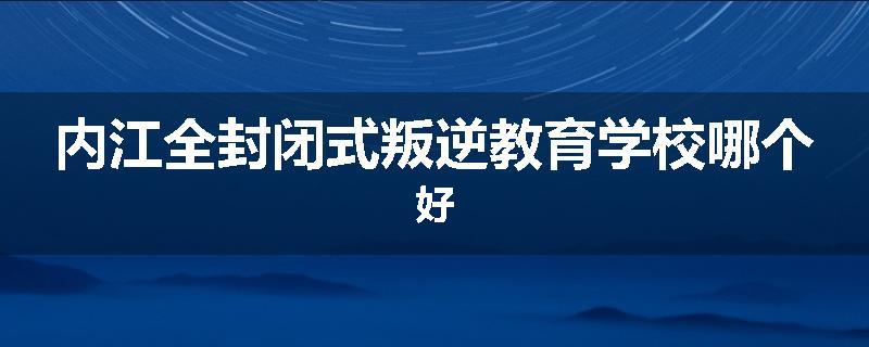 内江全封闭式叛逆教育学校哪个好