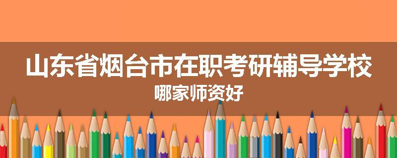 山东省烟台市在职考研辅导学校哪家师资好