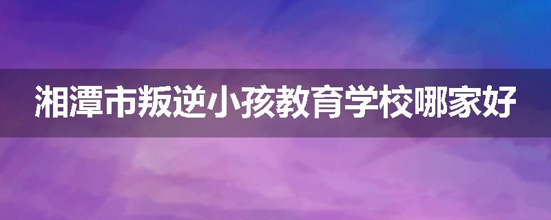 湘潭市叛逆小孩教育学校哪家好
