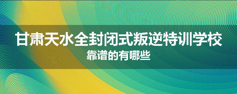甘肃天水全封闭式叛逆特训学校靠谱的有哪些