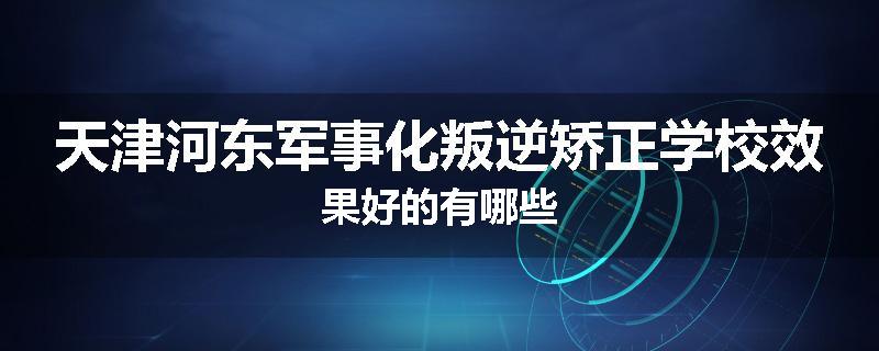 天津河东军事化叛逆矫正学校效果好的有哪些
