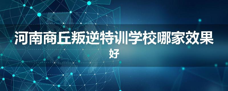 河南商丘叛逆特训学校哪家效果好