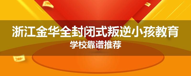 浙江金华全封闭式叛逆小孩教育学校靠谱推荐