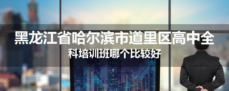 黑龙江省哈尔滨市道里区高中全科培训班哪个比较好