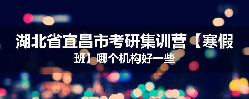 湖北省宜昌市考研集训营【寒假班】哪个机构好一些