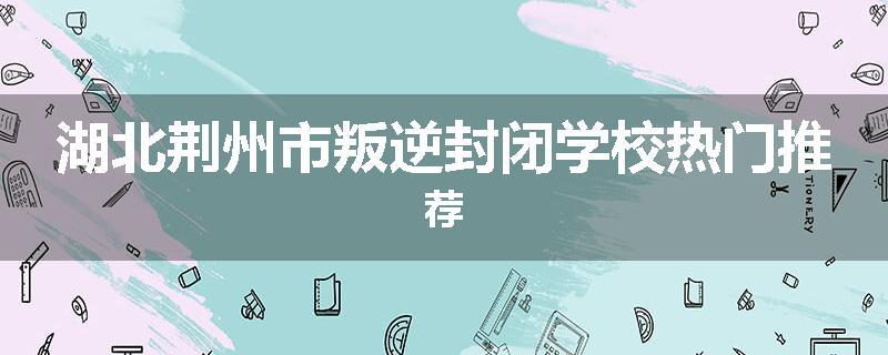 湖北荆州市叛逆封闭学校热门推荐