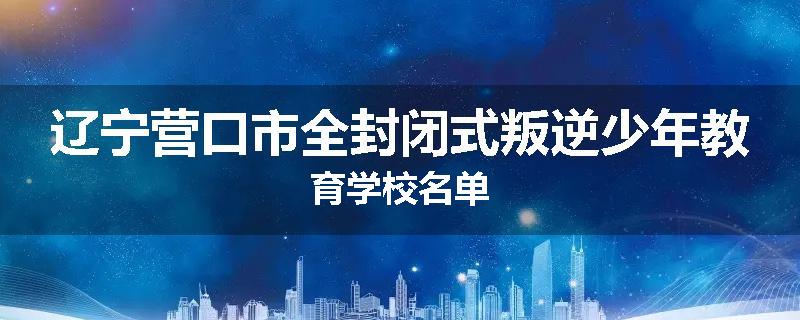 辽宁营口市全封闭式叛逆少年教育学校名单