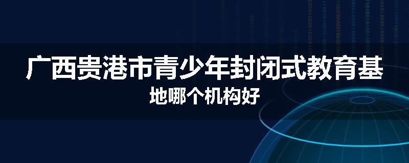 广西贵港市青少年封闭式教育基地哪个机构好