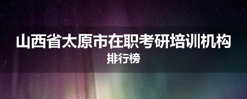 山西省太原市在职考研培训机构排行榜