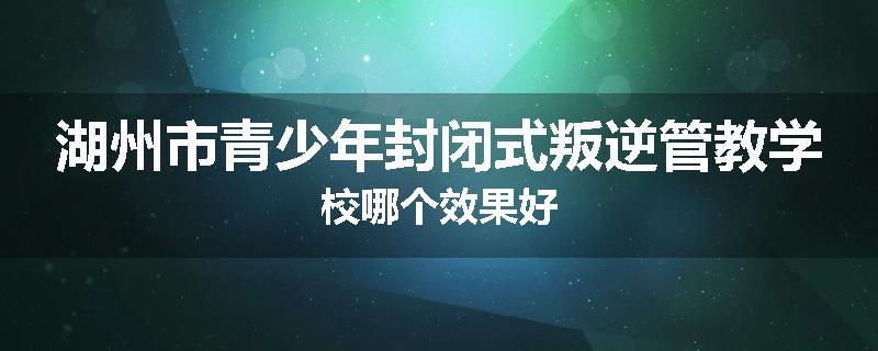 湖州市青少年封闭式叛逆管教学校哪个效果好
