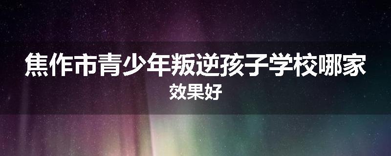 焦作市青少年叛逆孩子学校哪家效果好