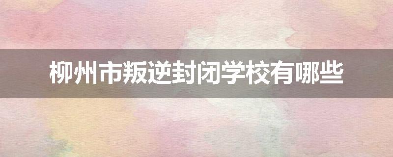 柳州市叛逆封闭学校有哪些