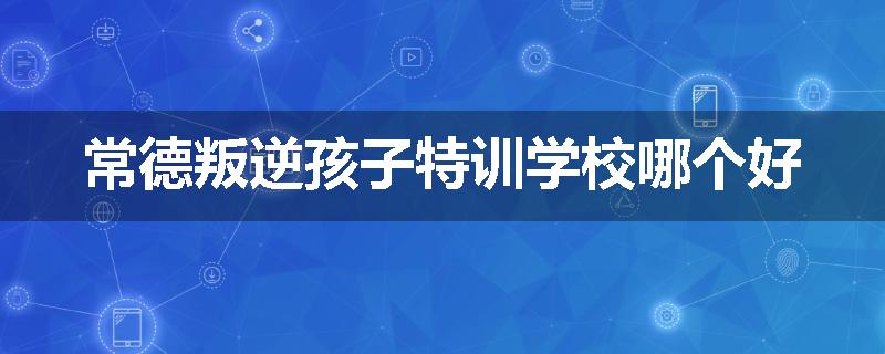 常德叛逆孩子特训学校哪个好