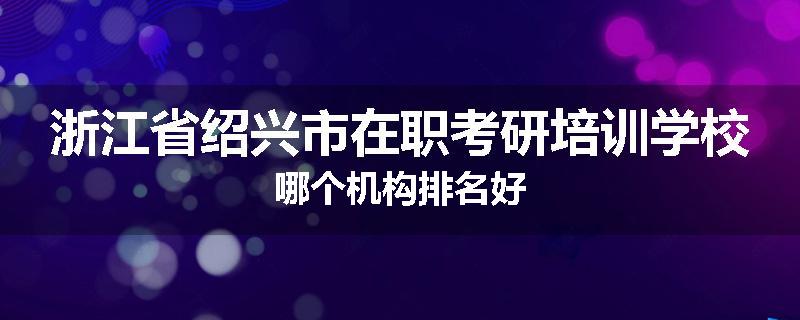 浙江省绍兴市在职考研培训学校哪个机构排名好