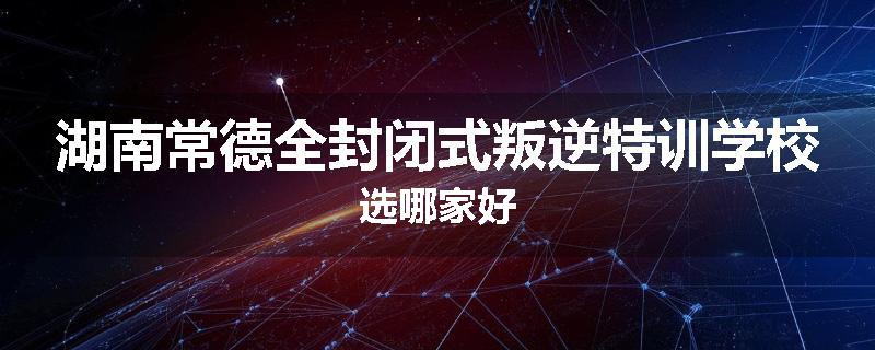 湖南常德全封闭式叛逆特训学校选哪家好