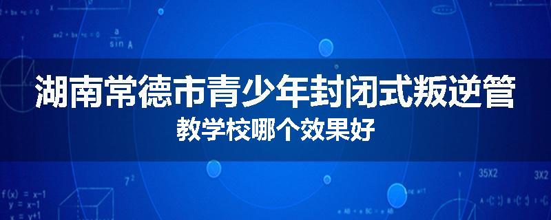 湖南常德市青少年封闭式叛逆管教学校哪个效果好