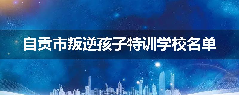 自贡市叛逆孩子特训学校名单