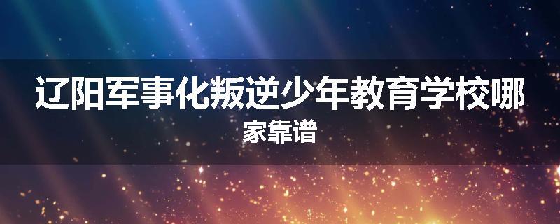 辽阳军事化叛逆少年教育学校哪家靠谱