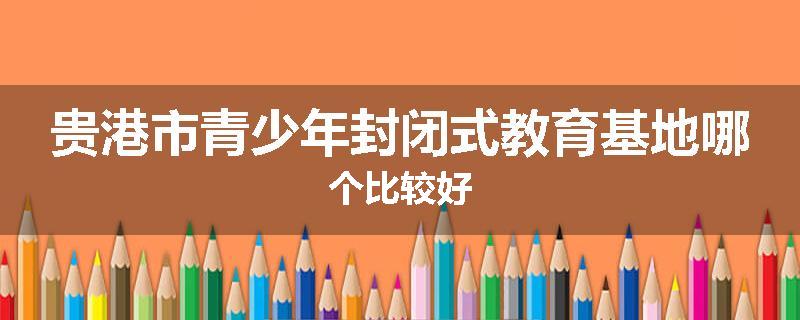 贵港市青少年封闭式教育基地哪个比较好