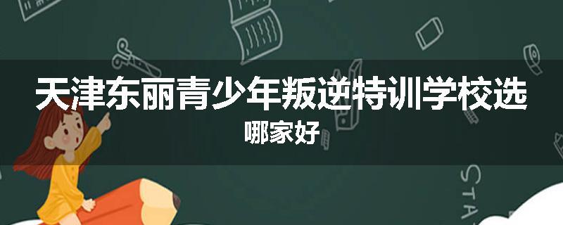 天津东丽青少年叛逆特训学校选哪家好