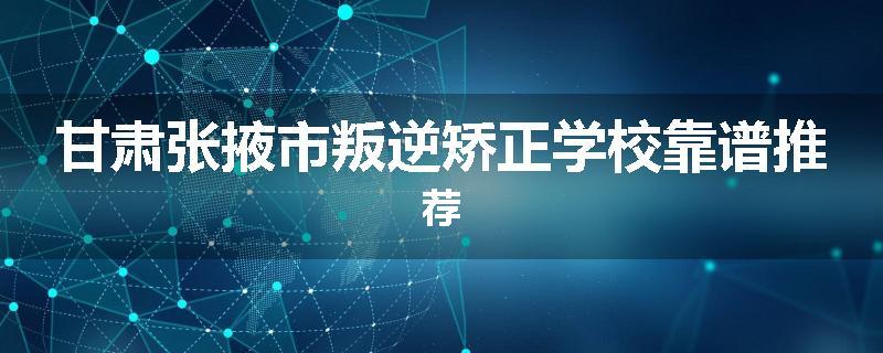 甘肃张掖市叛逆矫正学校靠谱推荐
