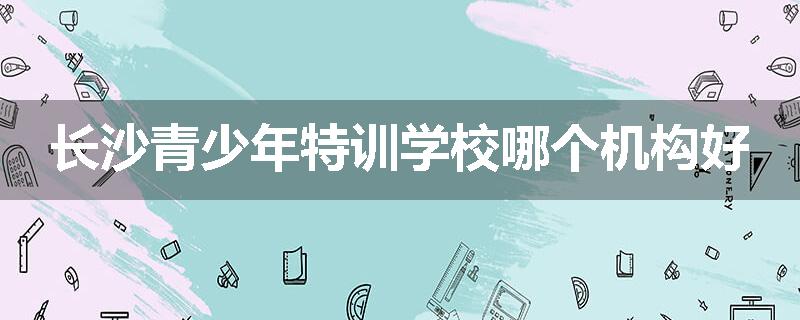 长沙青少年特训学校哪个机构好