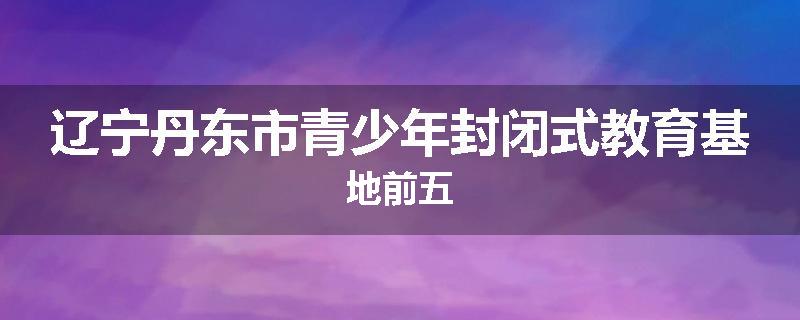 辽宁丹东市青少年封闭式教育基地前五