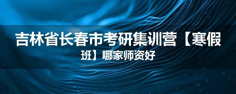吉林省长春市考研集训营【寒假班】哪家师资好