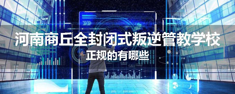 河南商丘全封闭式叛逆管教学校正规的有哪些