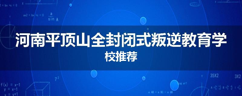 河南平顶山全封闭式叛逆教育学校推荐