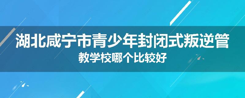 湖北咸宁市青少年封闭式叛逆管教学校哪个比较好