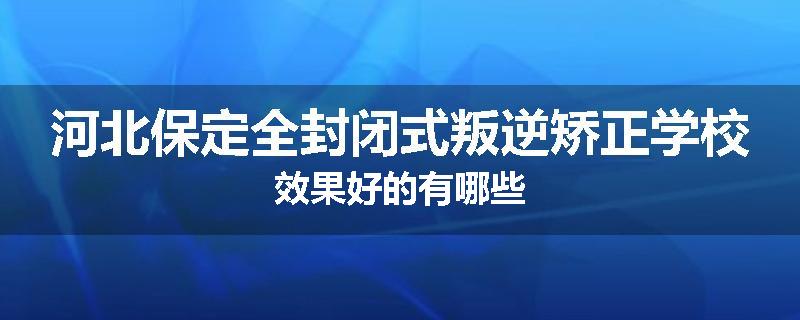 河北保定全封闭式叛逆矫正学校效果好的有哪些