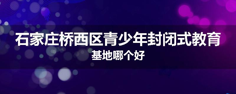 石家庄桥西区青少年封闭式教育基地哪个好