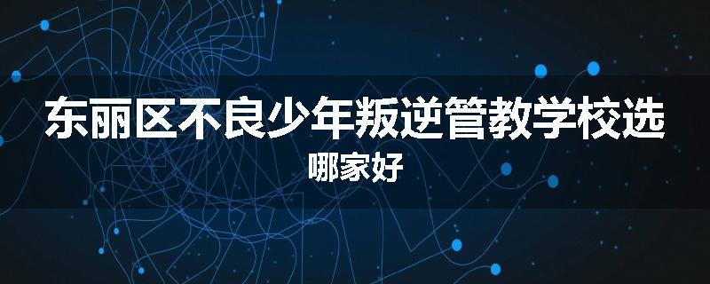 东丽区不良少年叛逆管教学校选哪家好