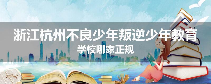 浙江杭州不良少年叛逆少年教育学校哪家正规