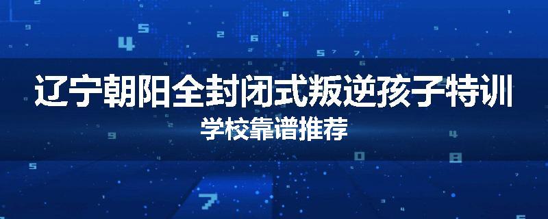 辽宁朝阳全封闭式叛逆孩子特训学校靠谱推荐