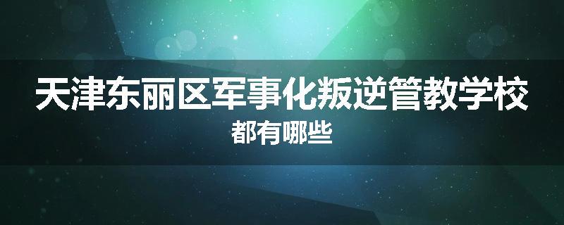 天津东丽区军事化叛逆管教学校都有哪些