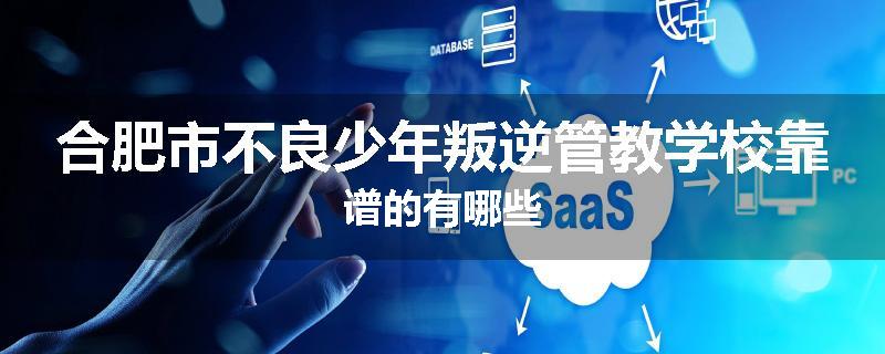 合肥市不良少年叛逆管教学校靠谱的有哪些