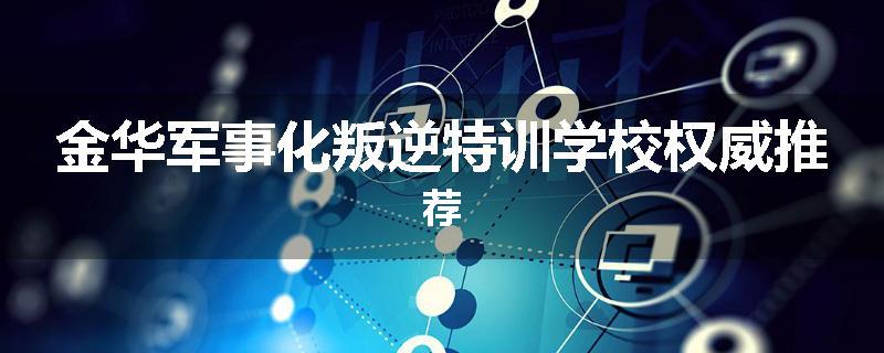 金华军事化叛逆特训学校权威推荐